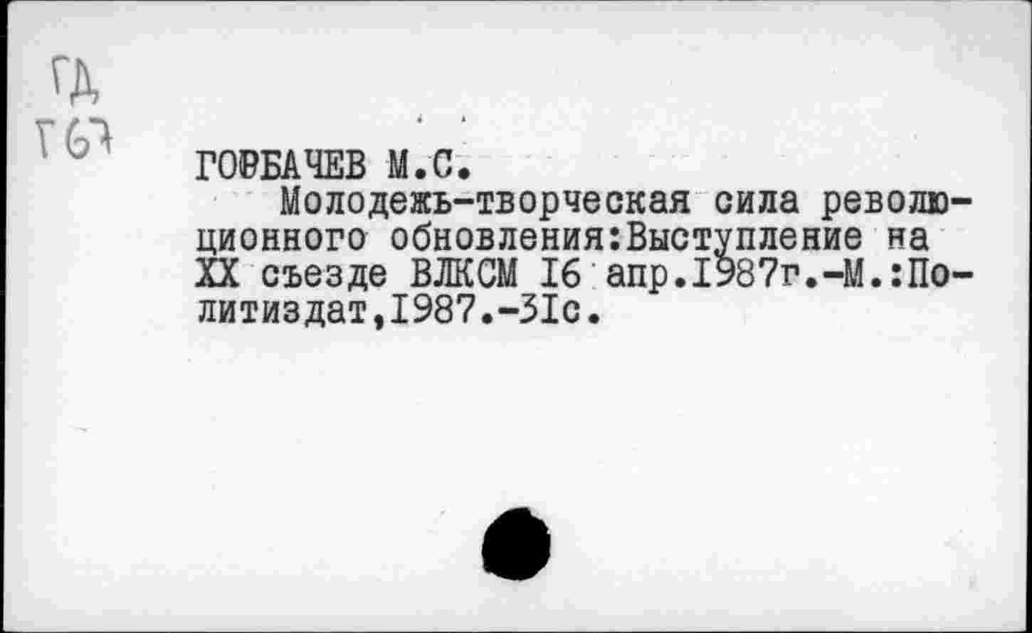 ﻿ГД
ГОРБАЧЕВ М.С.
Молодежь-творческая сила революционного обновления:Выступление на XX съезде ВЛКСМ 16 апр.1987г.-М.:Политиздат,1987.-31с.